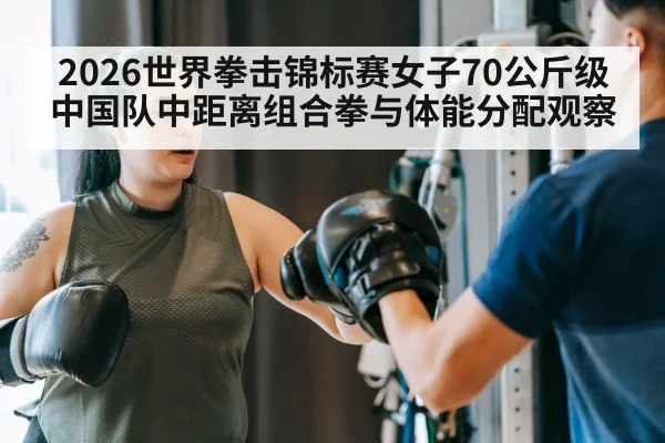 2026世界拳击锦标赛女子70公斤级 中国队中距离组合拳与体能分配观察