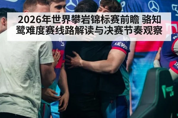 2026年世界攀岩锦标赛前瞻 骆知鹭难度赛线路解读与决赛节奏观察