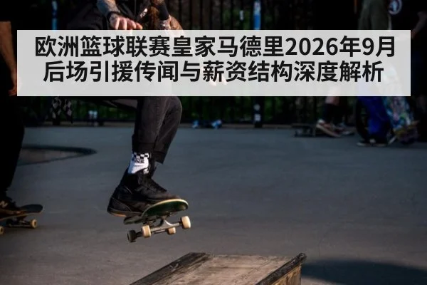 欧洲篮球联赛皇家马德里2026年9月后场引援传闻与薪资结构深度解析